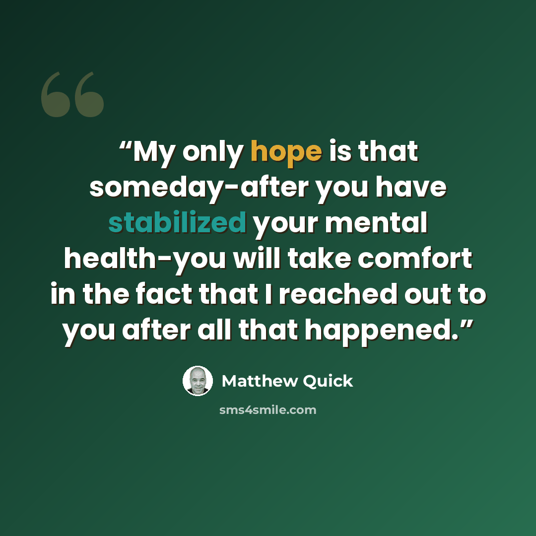 “My only hope is that someday-after you have stabilized your mental health-you will take comfort in the fact that I reached out to you after all that happened.” quote by Matthew Quick