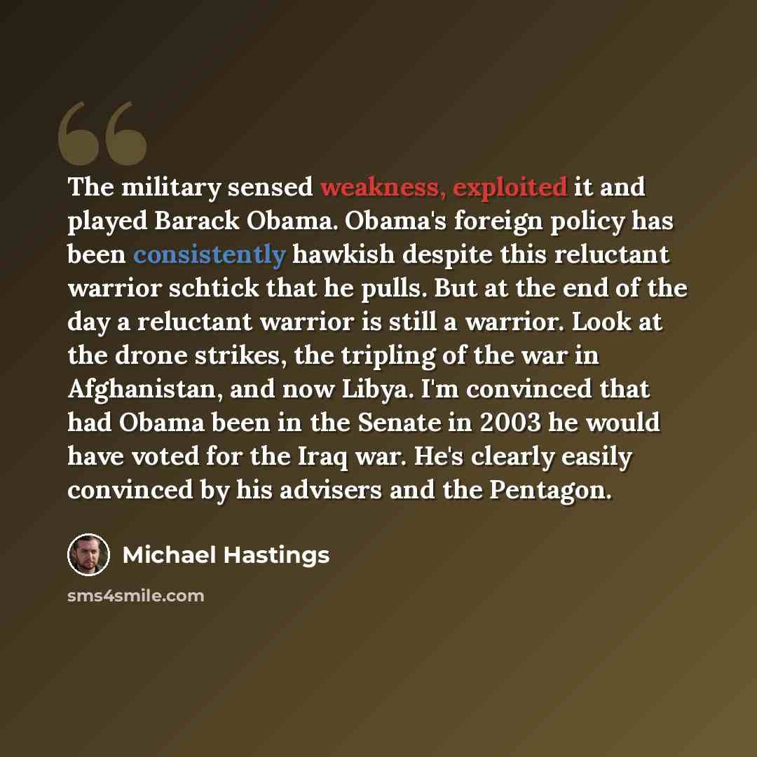 “The military sensed weakness, exploited it and played Barack Obama. Obama's foreign policy has been consistently hawkish despite this reluctant warrior schtick that he pulls. But at the end of the day a reluctant warrior is still a warrior. Look at the drone strikes, the tripling of the war in…” quote by Michael Hastings