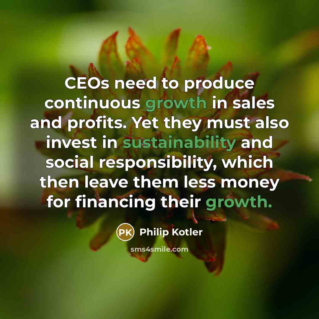 “CEOs need to produce continuous growth in sales and profits. Yet they must also invest in sustainability and social responsibility, which then leave them less money for financing their growth.” quote by Philip Kotler
