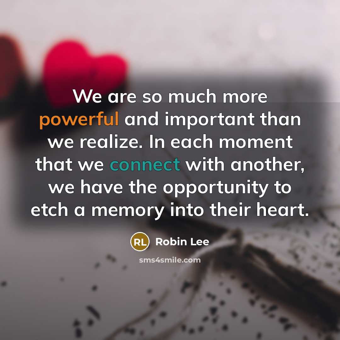 “We are so much more powerful and important than we realize. In each moment that we connect with another, we have the opportunity to etch a memory into their heart.” quote by Robin Lee