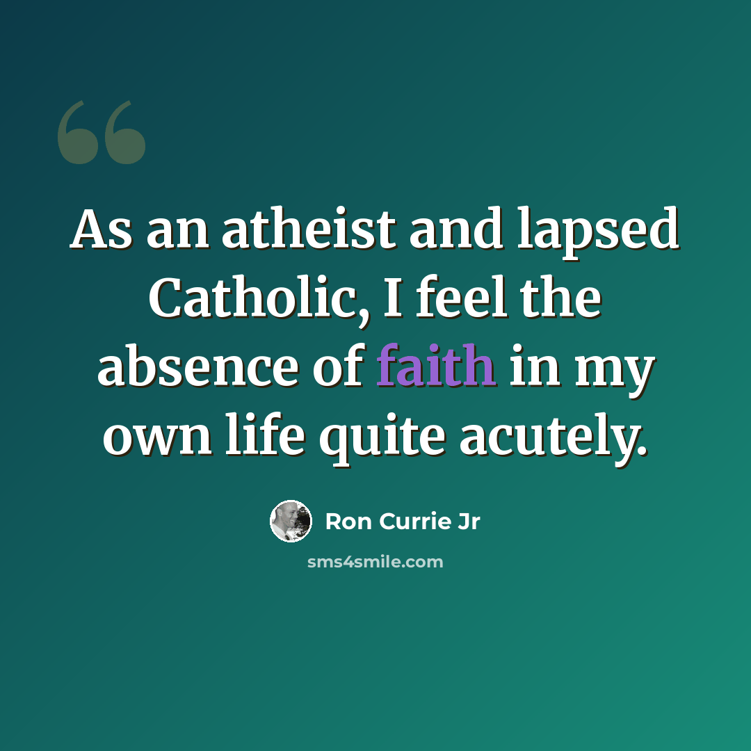 “As an atheist and lapsed Catholic, I feel the absence of faith in my own life quite acutely.” quote by Ron Currie Jr