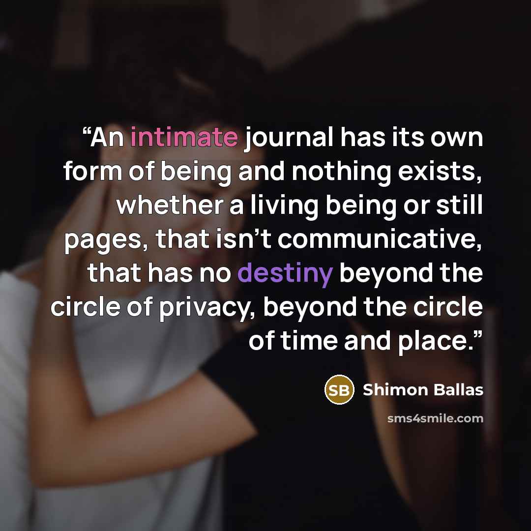 “An intimate journal has its own form of being and nothing exists, whether a living being or still pages, that isn't communicative, that has no destiny beyond the circle of privacy, beyond the circle of time and place.” quote by Shimon Ballas