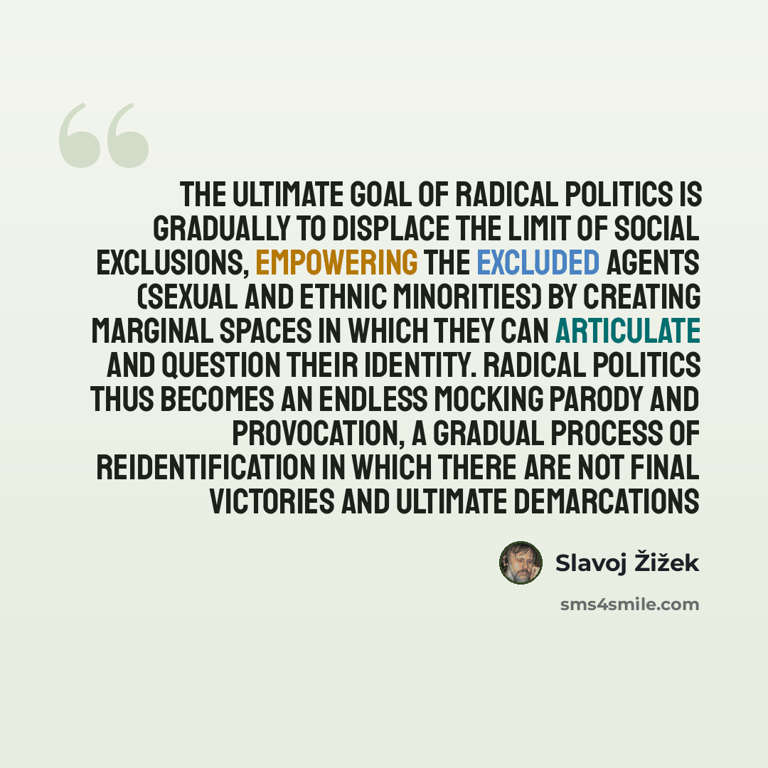“The ultimate goal of radical politics is gradually to displace the limit of social exclusions, empowering the excluded agents (sexual and ethnic minorities) by creating marginal spaces in which they can articulate and question their identity. Radical politics thus becomes an endless mocking parody…” quote by Slavoj Žižek