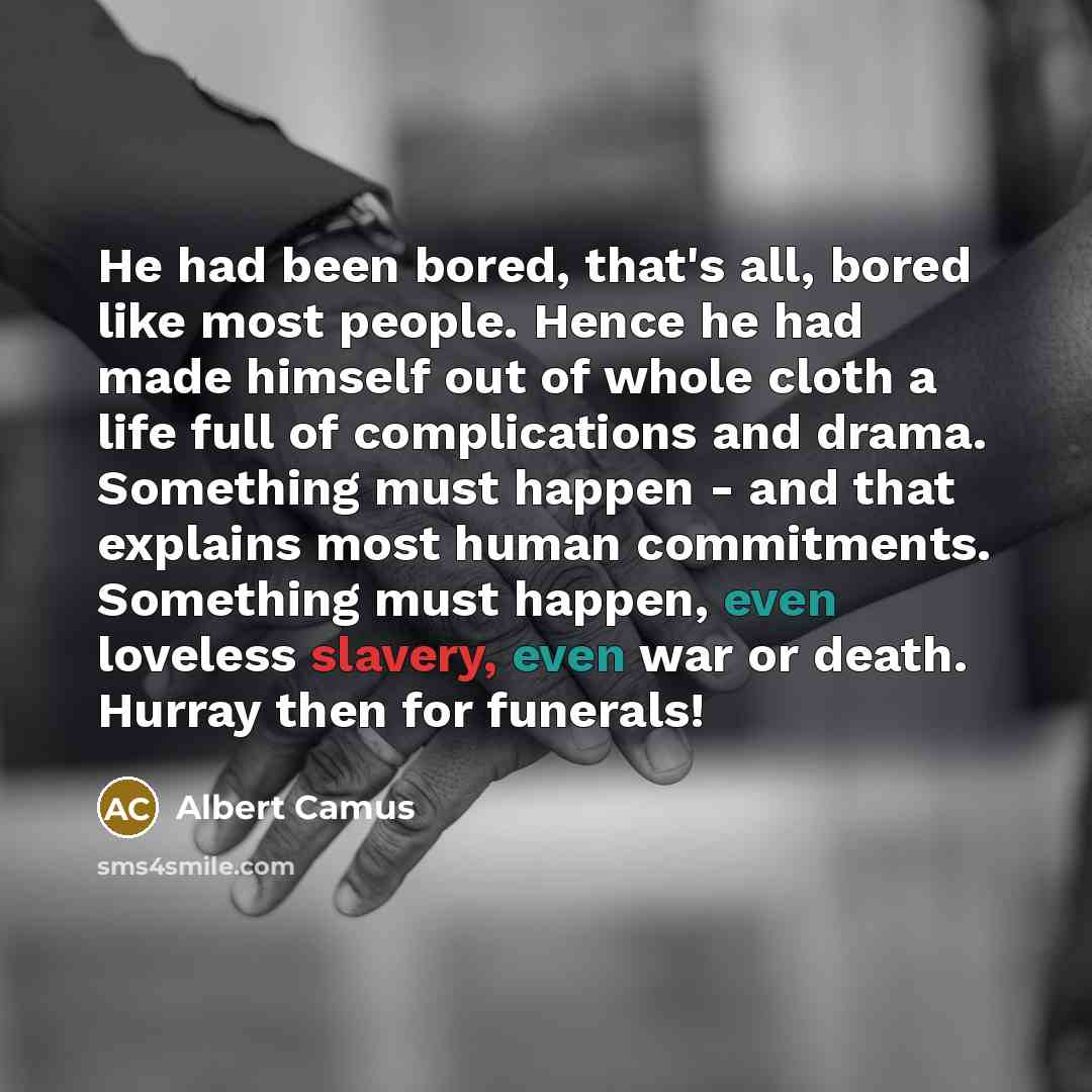 “He had been bored, that's all, bored like most people. Hence he had made himself out of whole cloth a life full of complications and drama. Something must happen - and that explains most human commitments. Something must happen, even loveless slavery, even war or death. Hurray then for funerals!” quote by Albert Camus