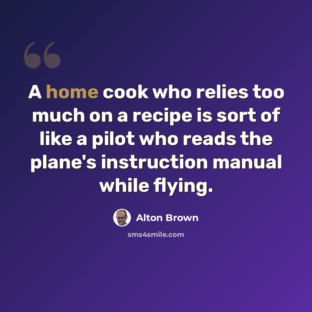 “A home cook who relies too much on a recipe is sort of like a pilot who reads the plane's instruction manual while flying.” quote by Alton Brown