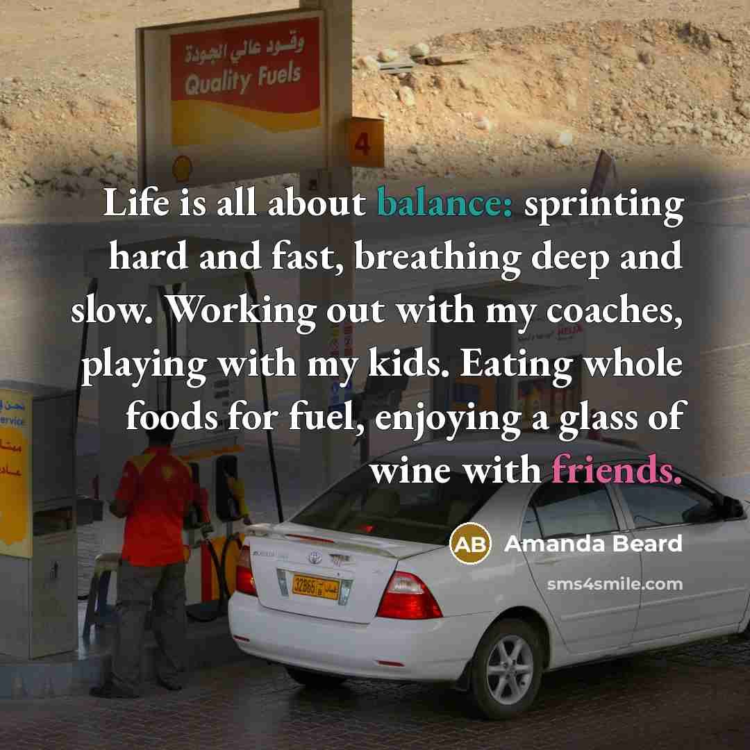“Life is all about balance: sprinting hard and fast, breathing deep and slow. Working out with my coaches, playing with my kids. Eating whole foods for fuel, enjoying a glass of wine with friends.” quote by Amanda Beard