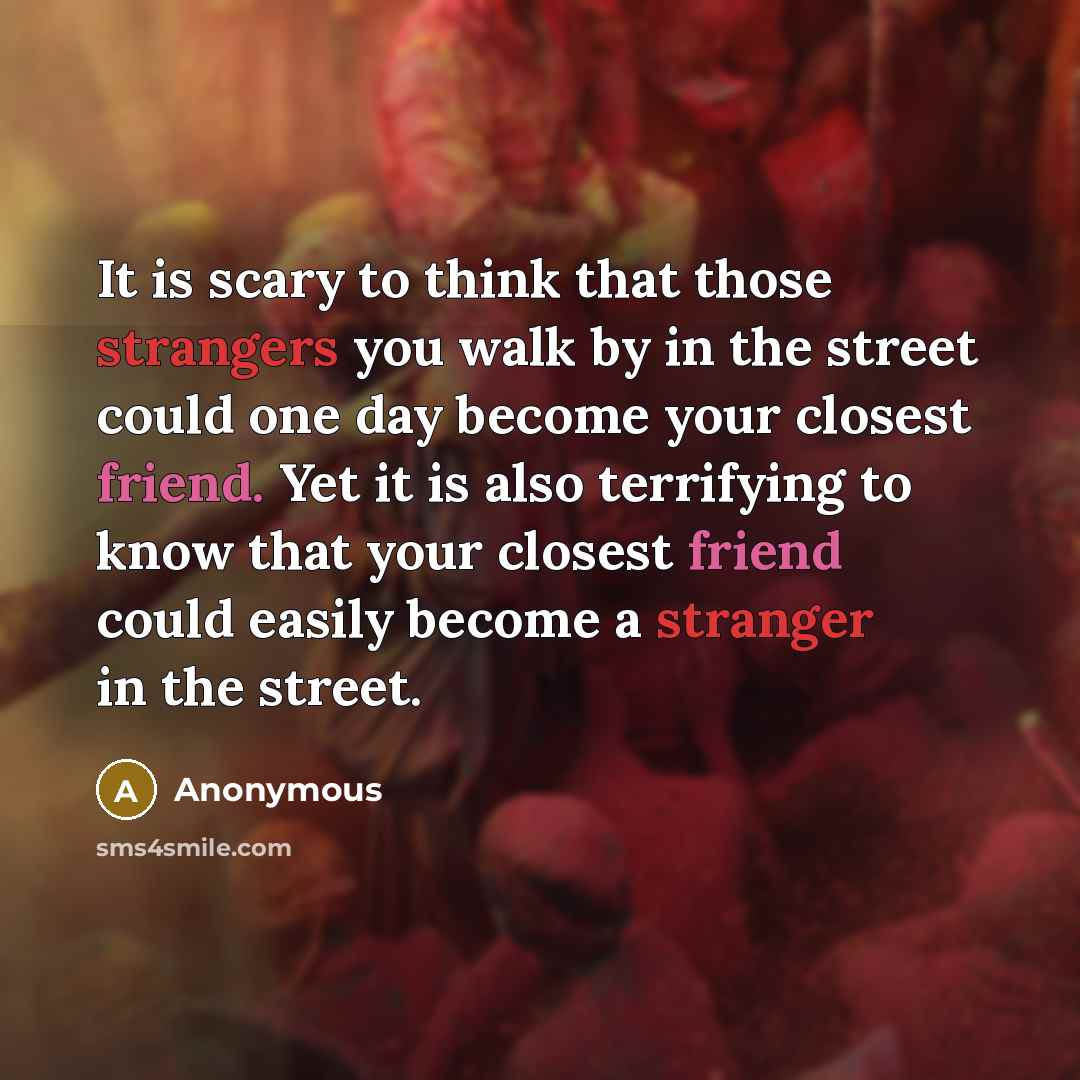 “It is scary to think that those strangers you walk by in the street could one day become your closest friend. Yet it is also terrifying to know that your closest friend could easily become a stranger in the street.” quote by Anonymous