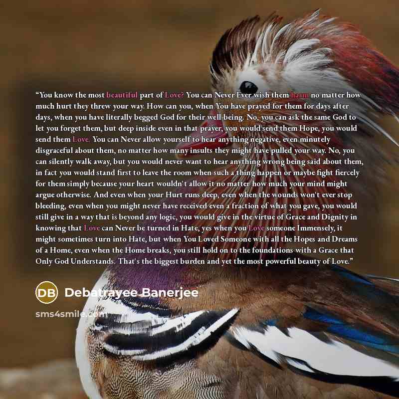 “You know the most beautiful part of Love? You can Never Ever wish them harm no matter how much hurt they threw your way. How can you, when You have prayed for them for days after days, when you have literally begged God for their well-being. No, you can ask the same God to let you forget them, but…” quote by Debatrayee Banerjee