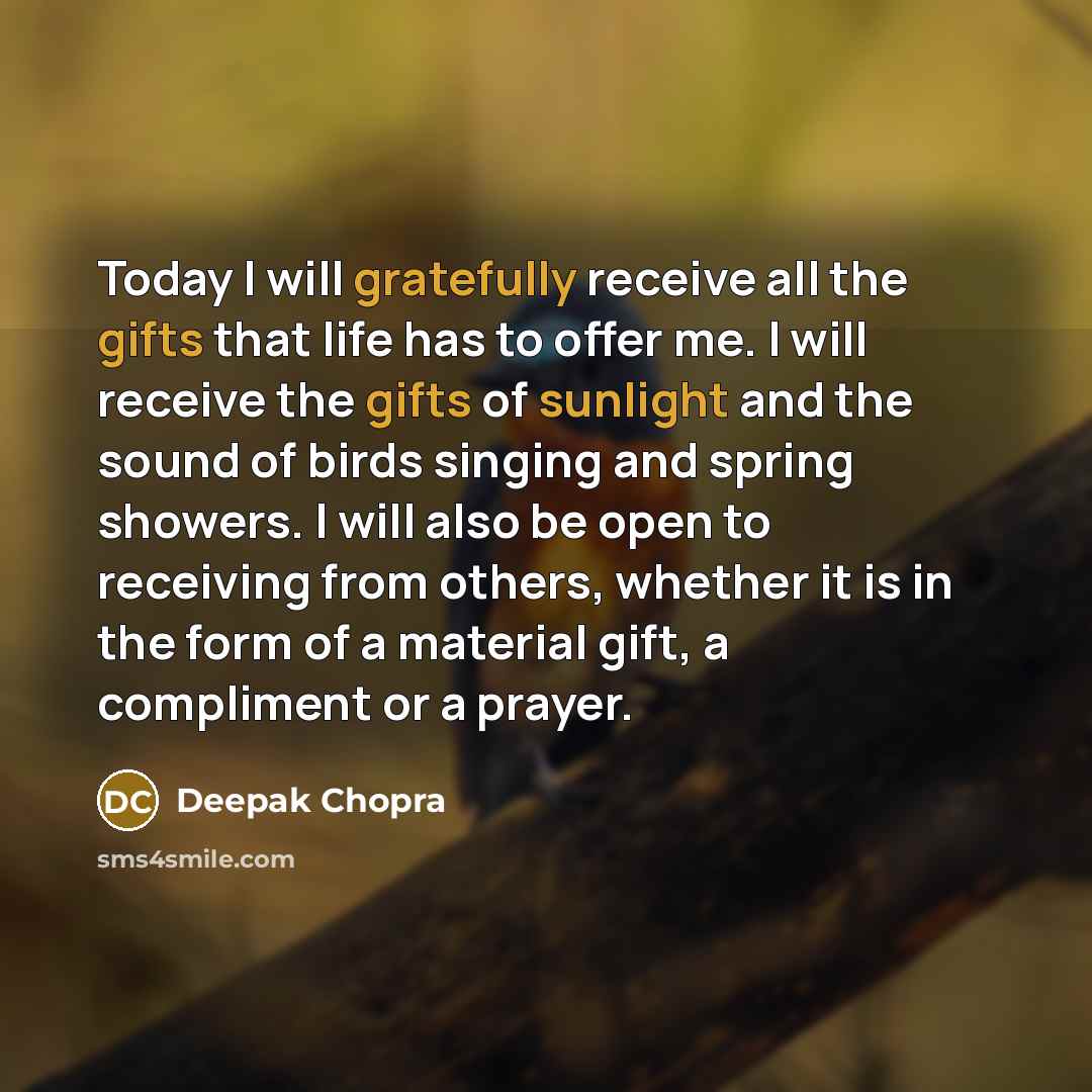 “Today I will gratefully receive all the gifts that life has to offer me. I will receive the gifts of sunlight and the sound of birds singing and spring showers. I will also be open to receiving from others, whether it is in the form of a material gift, a compliment or a prayer.” quote by Deepak Chopra