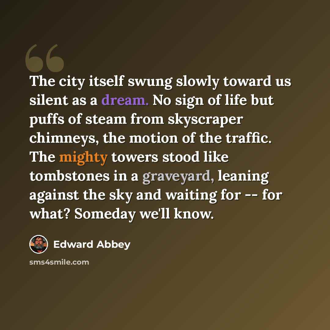 “The city itself swung slowly toward us silent as a dream. No sign of life but puffs of steam from skyscraper chimneys, the motion of the traffic. The mighty towers stood like tombstones in a graveyard, leaning against the sky and waiting for -- for what? Someday we'll know.” quote by Edward Abbey