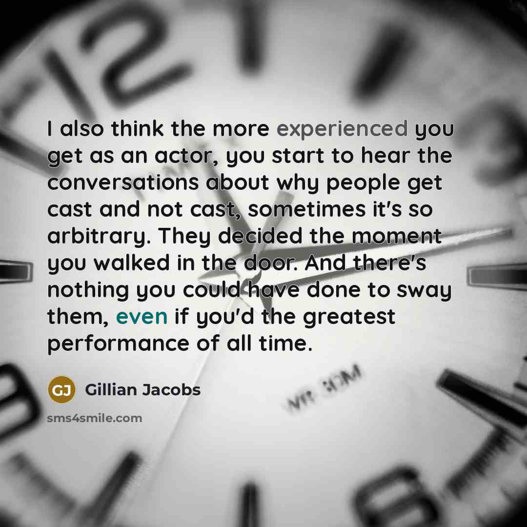 “I also think the more experienced you get as an actor, you start to hear the conversations about why people get cast and not cast, sometimes it's so arbitrary. They decided the moment you walked in the door. And there's nothing you could have done to sway them, even if you'd the greatest…” quote by Gillian Jacobs