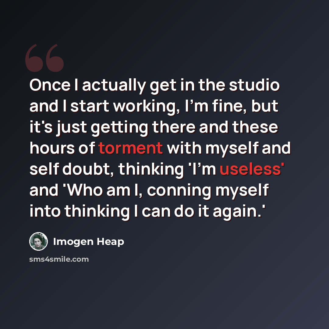 “Once I actually get in the studio and I start working, I'm fine, but it's just getting there and these hours of torment with myself and self doubt, thinking 'I'm useless' and 'Who am I, conning myself into thinking I can do it again.'” quote by Imogen Heap