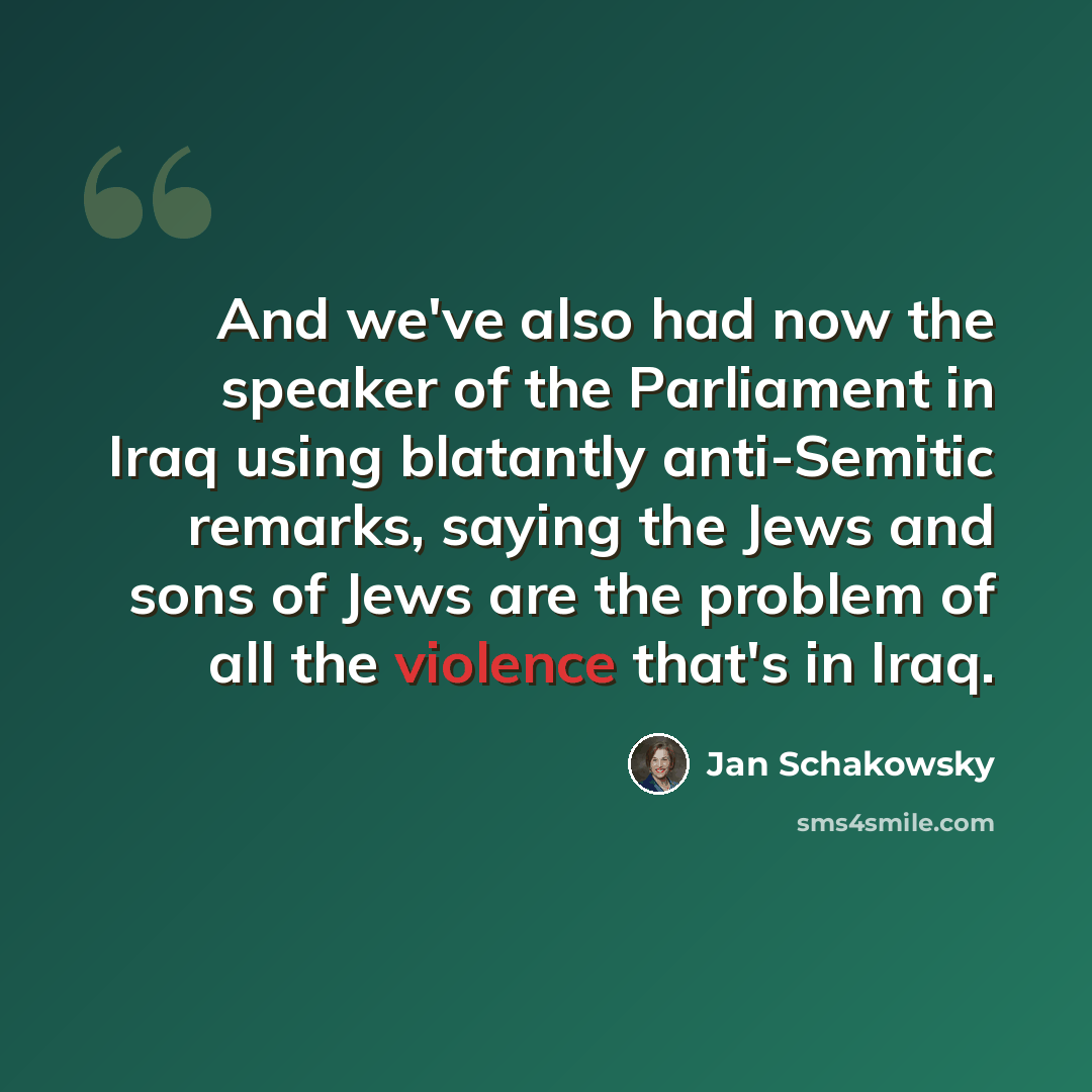 “And we've also had now the speaker of the Parliament in Iraq using blatantly anti-Semitic remarks, saying the Jews and sons of Jews are the problem of all the violence that's in Iraq.” quote by Jan Schakowsky