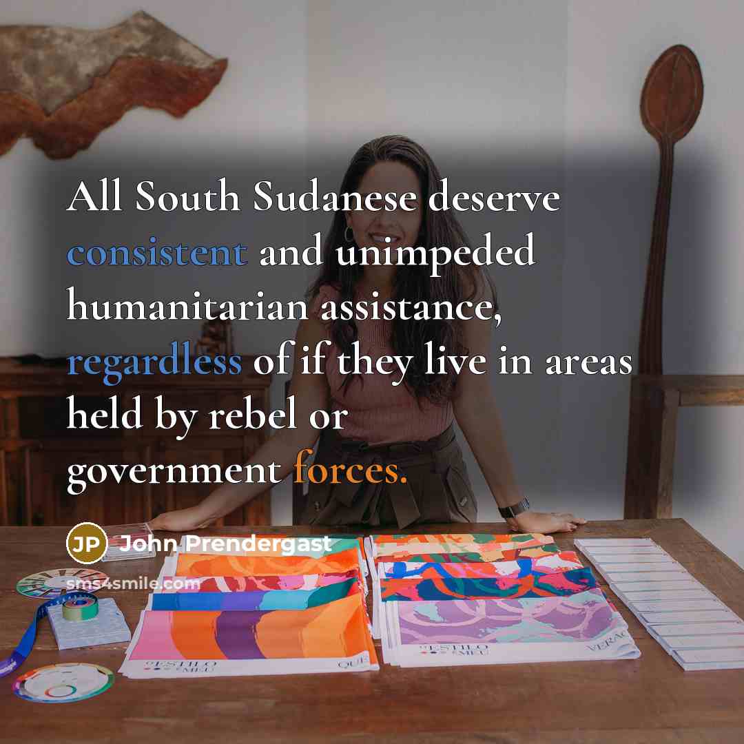 “All South Sudanese deserve consistent and unimpeded humanitarian assistance, regardless of if they live in areas held by rebel or government forces.” quote by John Prendergast