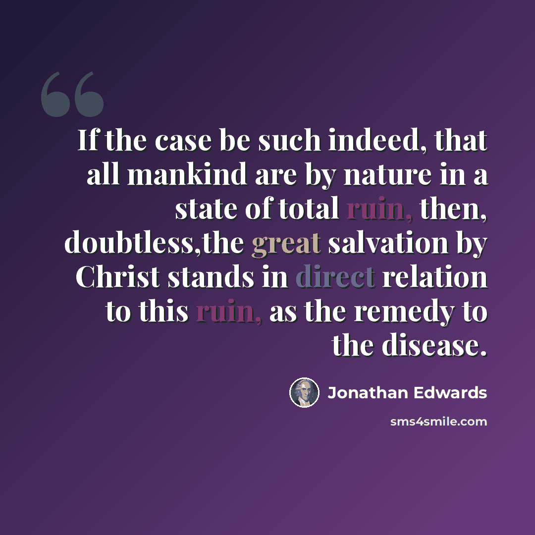 “If the case be such indeed, that all mankind are by nature in a state of total ruin, then, doubtless,the great salvation by Christ stands in direct relation to this ruin, as the remedy to the disease.” quote by Jonathan Edwards