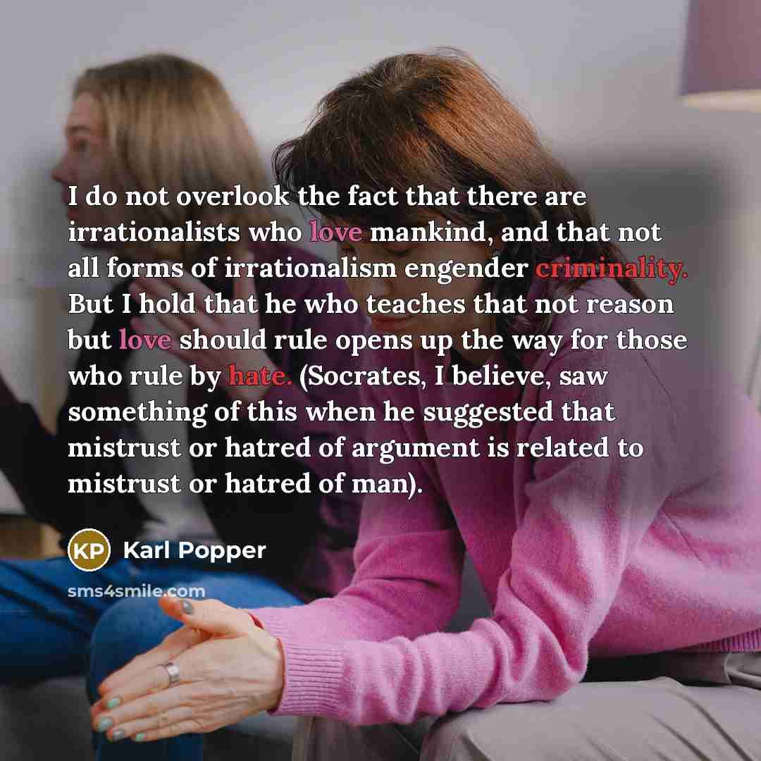 “I do not overlook the fact that there are irrationalists who love mankind, and that not all forms of irrationalism engender criminality. But I hold that he who teaches that not reason but love should rule opens up the way for those who rule by hate. (Socrates, I believe, saw something of this when…” quote by Karl Popper