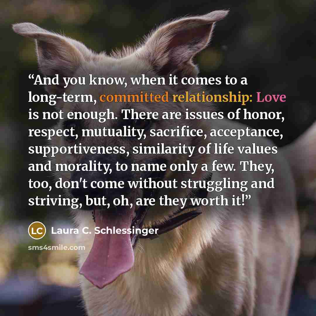 “And you know, when it comes to a long-term, committed relationship: Love is not enough. There are issues of honor, respect, mutuality, sacrifice, acceptance, supportiveness, similarity of life values and morality, to name only a few. They, too, don't come without struggling and striving, but, oh…” quote by Laura C. Schlessinger