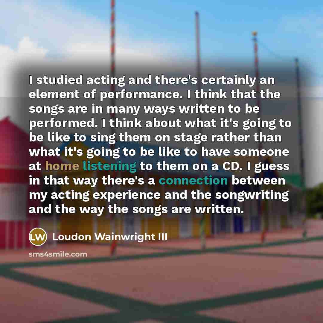 “I studied acting and there's certainly an element of performance. I think that the songs are in many ways written to be performed. I think about what it's going to be like to sing them on stage rather than what it's going to be like to have someone at home listening to them on a CD. I guess in…” quote by Loudon Wainwright III