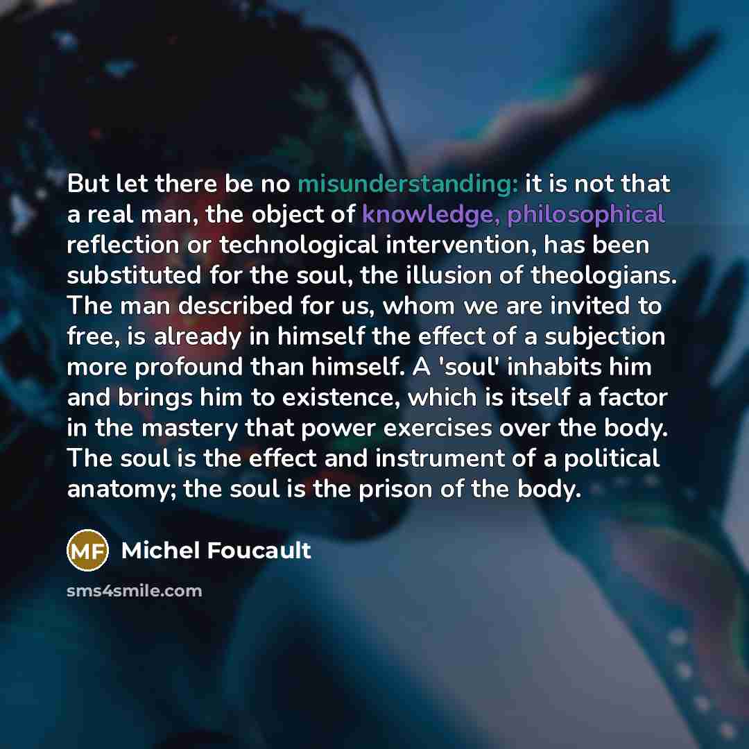 “But let there be no misunderstanding: it is not that a real man, the object of knowledge, philosophical reflection or technological intervention, has been substituted for the soul, the illusion of theologians. The man described for us, whom we are invited to free, is already in himself the effect…” quote by Michel Foucault