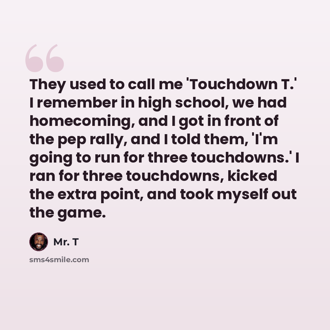 “They used to call me 'Touchdown T.' I remember in high school, we had homecoming, and I got in front of the pep rally, and I told them, 'I'm going to run for three touchdowns.' I ran for three touchdowns, kicked the extra point, and took myself out the game.” quote by Mr. T