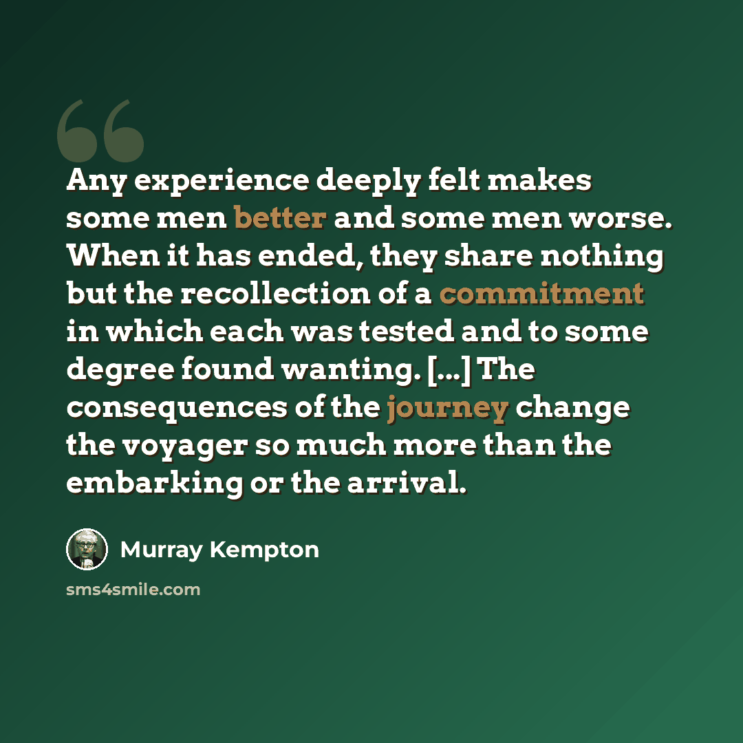 “Any experience deeply felt makes some men better and some men worse. When it has ended, they share nothing but the recollection of a commitment in which each was tested and to some degree found wanting. [...] The consequences of the journey change the voyager so much more than the embarking or the…” quote by Murray Kempton
