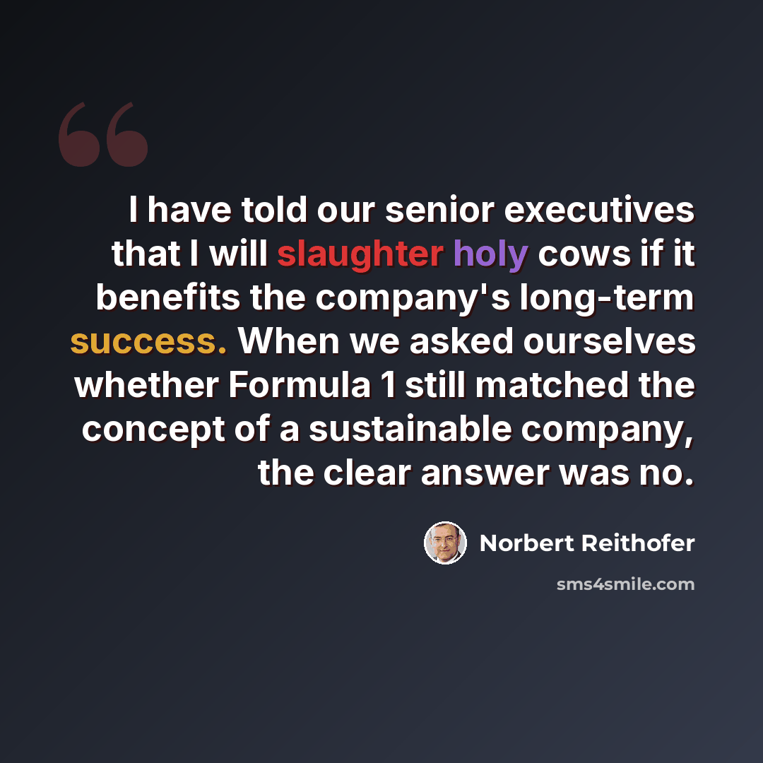“I have told our senior executives that I will slaughter holy cows if it benefits the company's long-term success. When we asked ourselves whether Formula 1 still matched the concept of a sustainable company, the clear answer was no.” quote by Norbert Reithofer