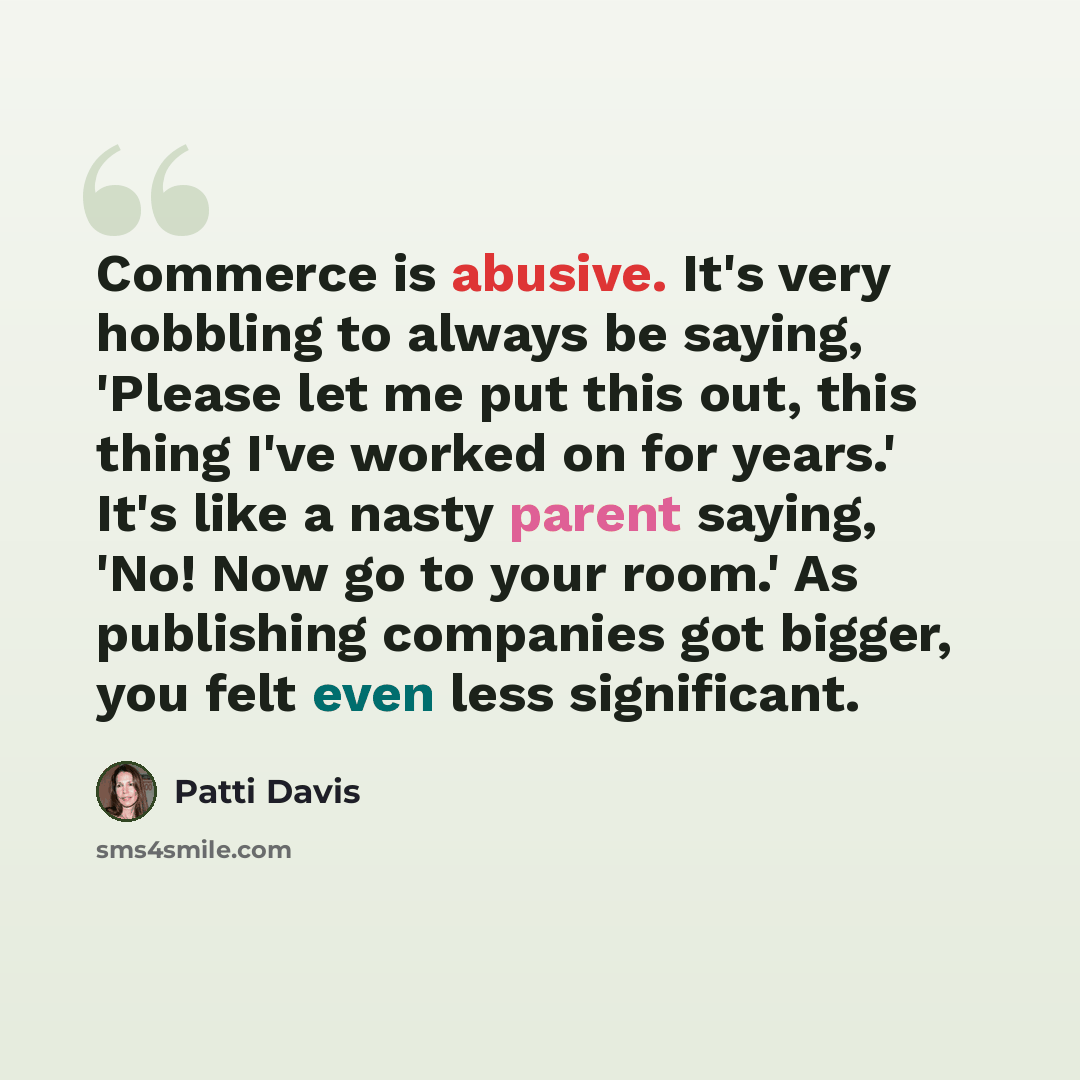 “Commerce is abusive. It's very hobbling to always be saying, 'Please let me put this out, this thing I've worked on for years.' It's like a nasty parent saying, 'No! Now go to your room.' As publishing companies got bigger, you felt even less significant.” quote by Patti Davis