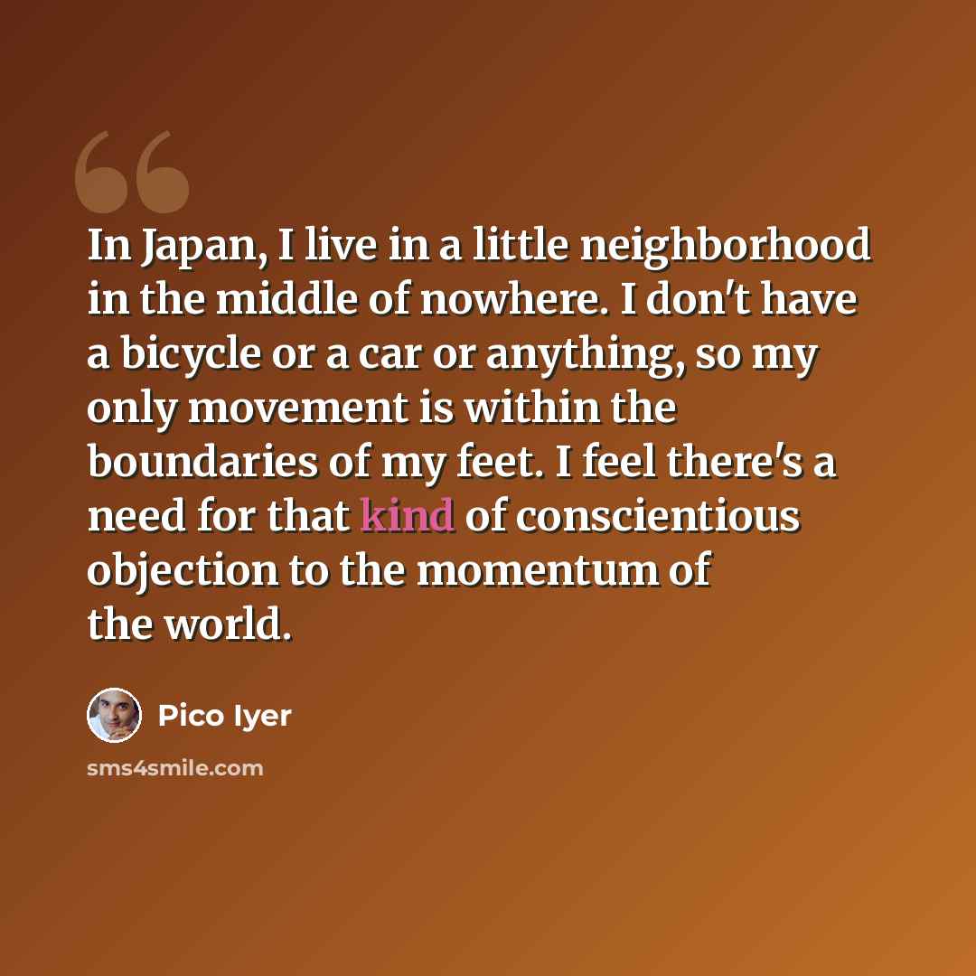 “In Japan, I live in a little neighborhood in the middle of nowhere. I don't have a bicycle or a car or anything, so my only movement is within the boundaries of my feet. I feel there's a need for that kind of conscientious objection to the momentum of the world.” quote by Pico Iyer