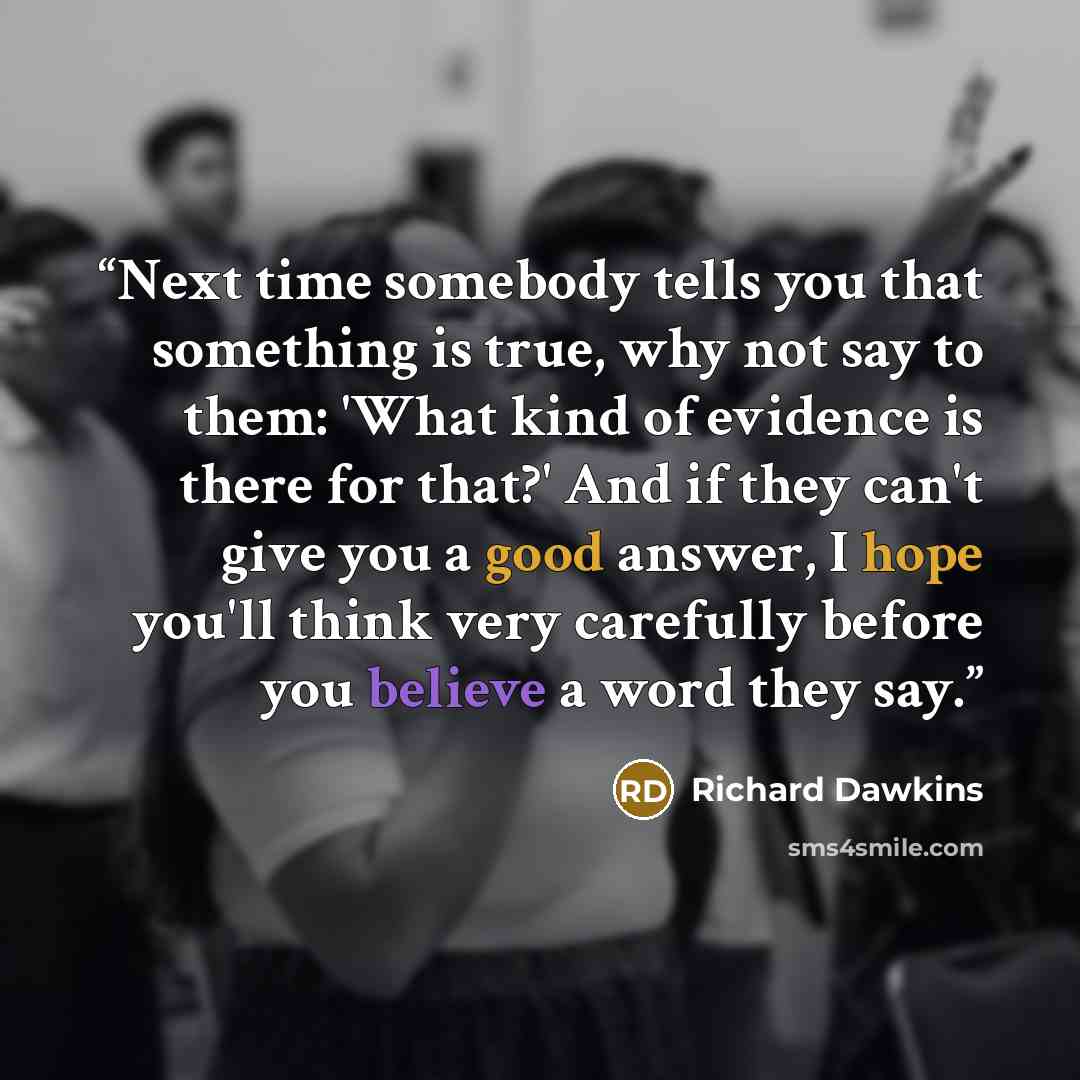 “Next time somebody tells you that something is true, why not say to them: 'What kind of evidence is there for that?' And if they can't give you a good answer, I hope you'll think very carefully before you believe a word they say.” quote by Richard Dawkins