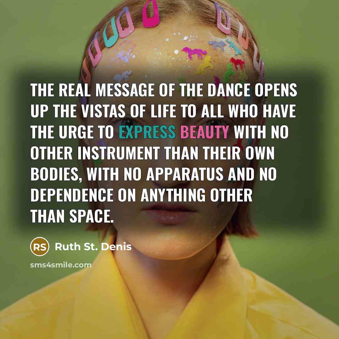 “The real message of the Dance opens up the vistas of life to all who have the urge to express beauty with no other instrument than their own bodies, with no apparatus and no dependence on anything other than space.” quote by Ruth St. Denis