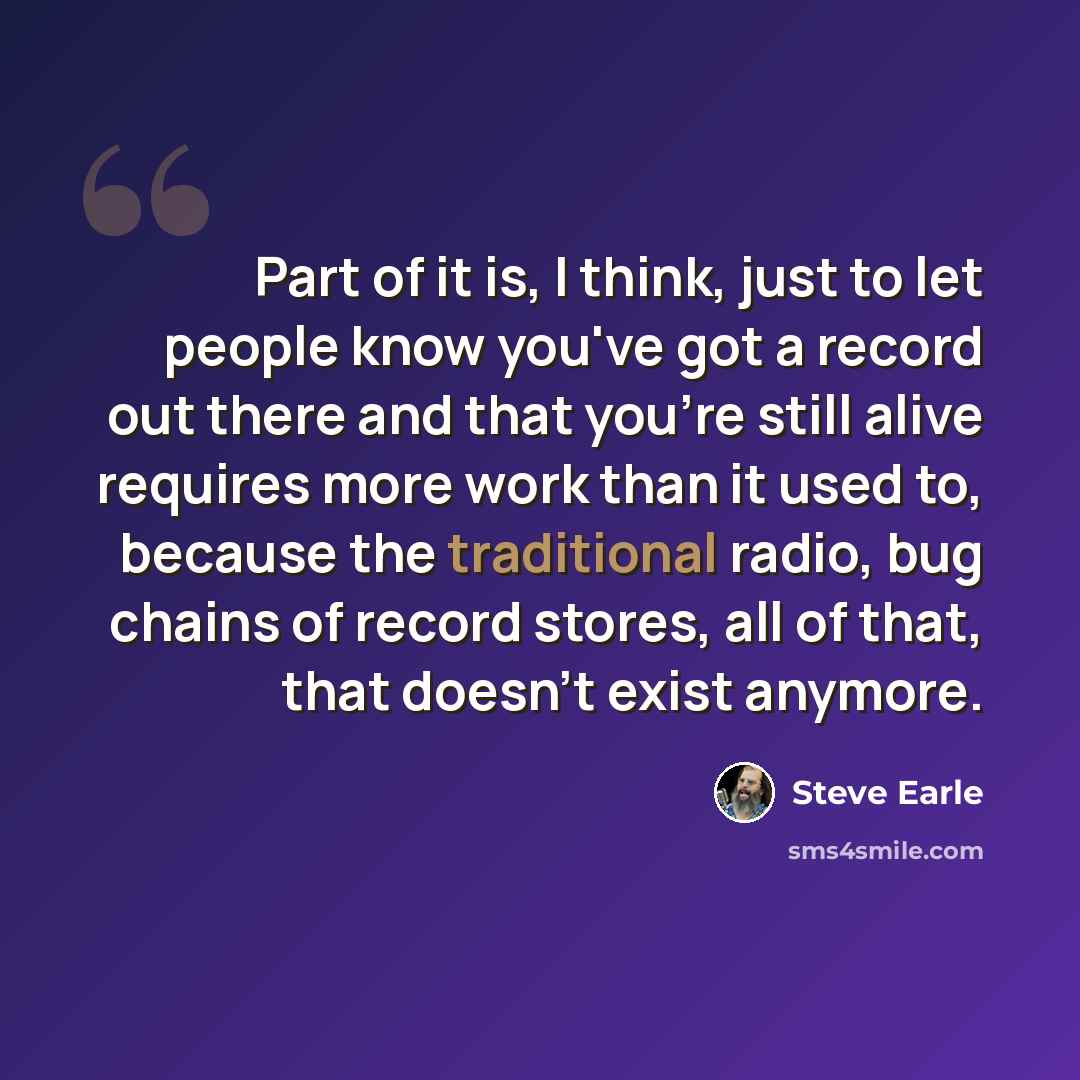 “Part of it is, I think, just to let people know you've got a record out there and that you're still alive requires more work than it used to, because the traditional radio, bug chains of record stores, all of that, that doesn't exist anymore.” quote by Steve Earle
