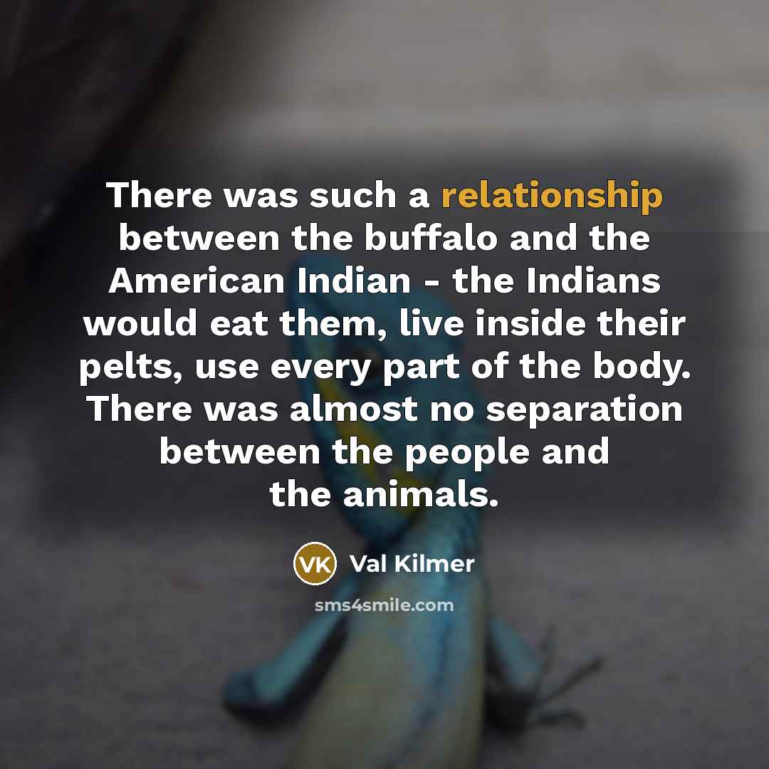 “There was such a relationship between the buffalo and the American Indian - the Indians would eat them, live inside their pelts, use every part of the body. There was almost no separation between the people and the animals.” quote by Val Kilmer