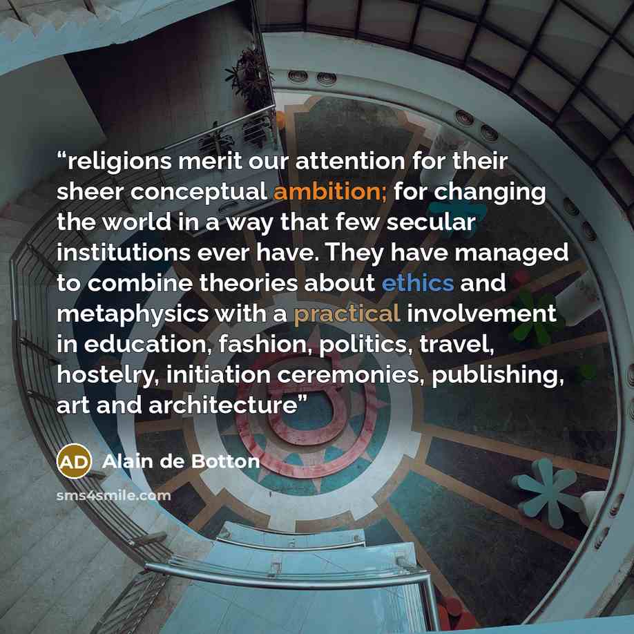 “religions merit our attention for their sheer conceptual ambition; for changing the world in a way that few secular institutions ever have. They have managed to combine theories about ethics and metaphysics with a practical involvement in education, fashion, politics, travel, hostelry, initiation…” quote by Alain de Botton