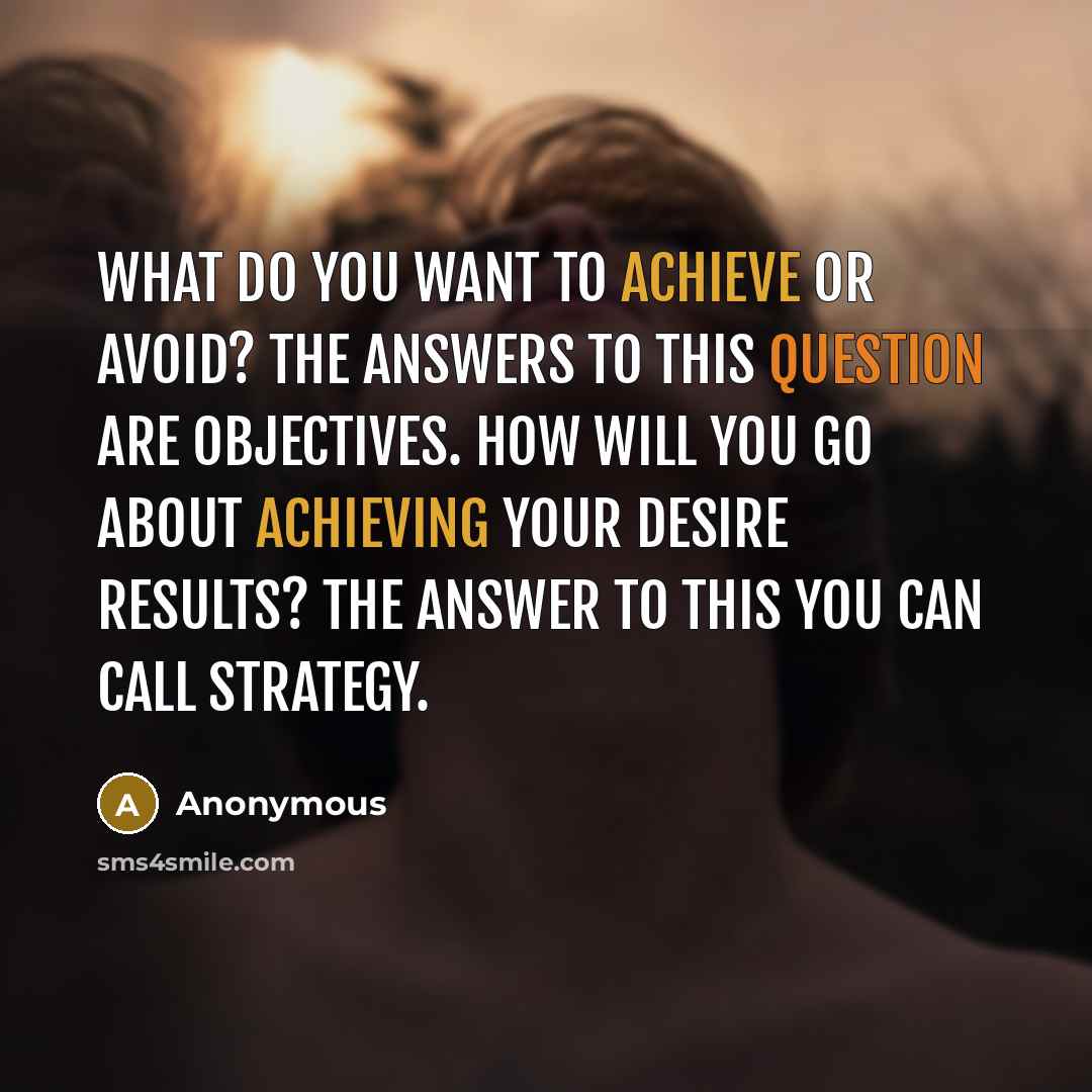 “What do you want to achieve or avoid? The answers to this question are objectives. How will you go about achieving your desire results? The answer to this you can call strategy.” quote by Anonymous