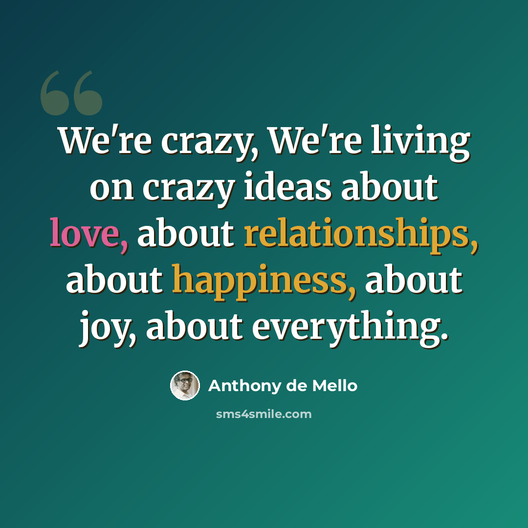 “We're crazy, We're living on crazy ideas about love, about relationships, about happiness, about joy, about everything.” quote by Anthony de Mello