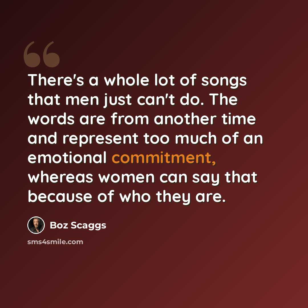 “There's a whole lot of songs that men just can't do. The words are from another time and represent too much of an emotional commitment, whereas women can say that because of who they are.” quote by Boz Scaggs