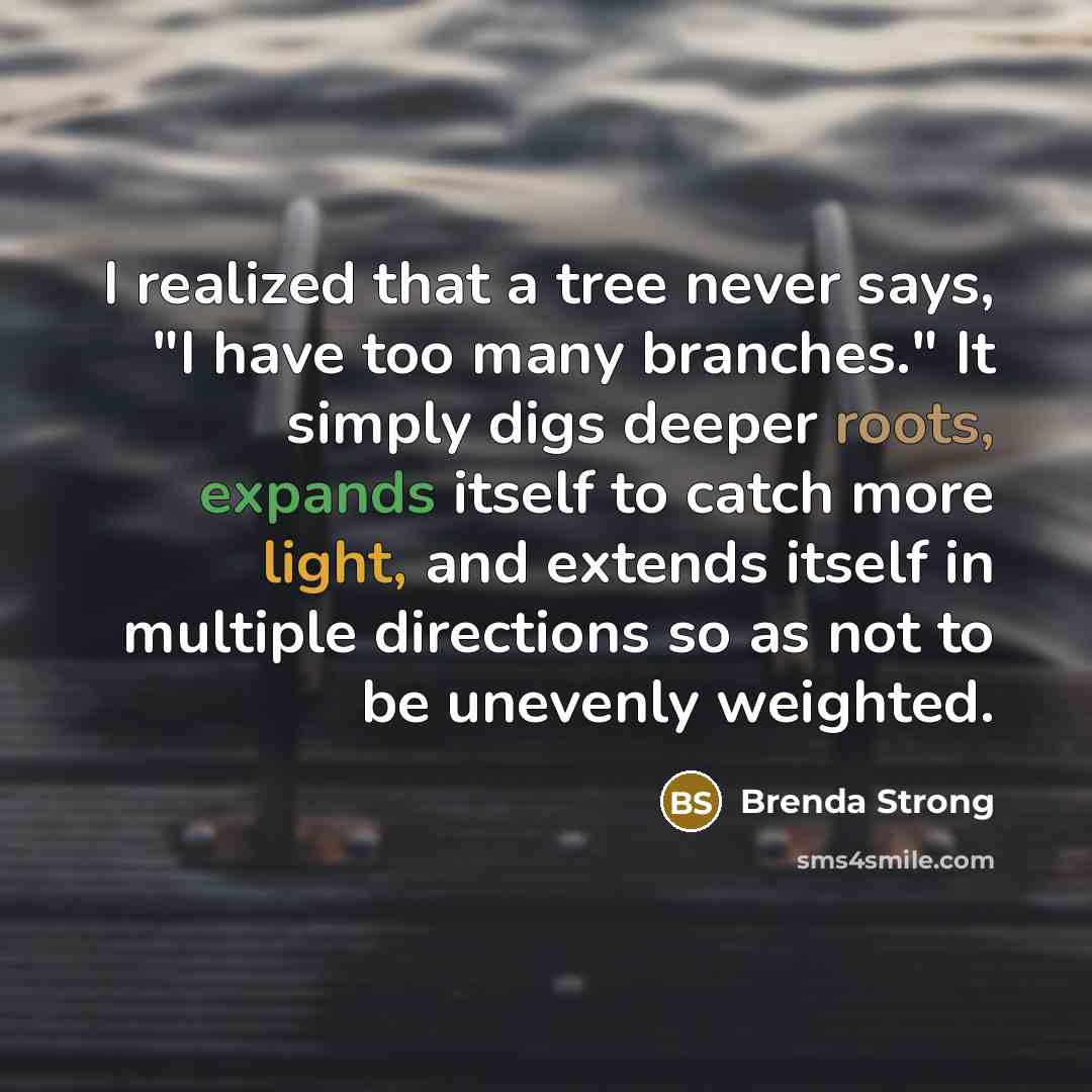 “I realized that a tree never says, "I have too many branches." It simply digs deeper roots, expands itself to catch more light, and extends itself in multiple directions so as not to be unevenly weighted.” quote by Brenda Strong