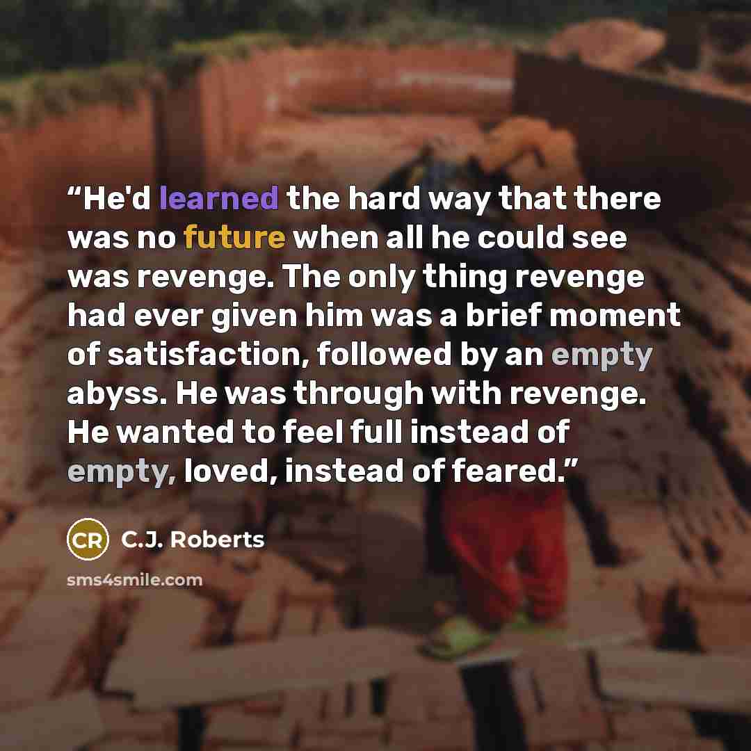 “He'd learned the hard way that there was no future when all he could see was revenge. The only thing revenge had ever given him was a brief moment of satisfaction, followed by an empty abyss. He was through with revenge. He wanted to feel full instead of empty, loved, instead of feared.” quote by C.J. Roberts