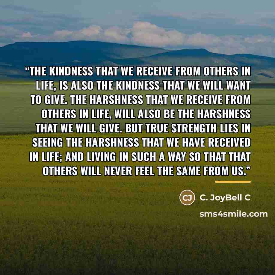 “The kindness that we receive from others in life, is also the kindness that we will want to give. The harshness that we receive from others in life, will also be the harshness that we will give. But true strength lies in seeing the harshness that we have received in life; and living in such a way…” quote by C. JoyBell C