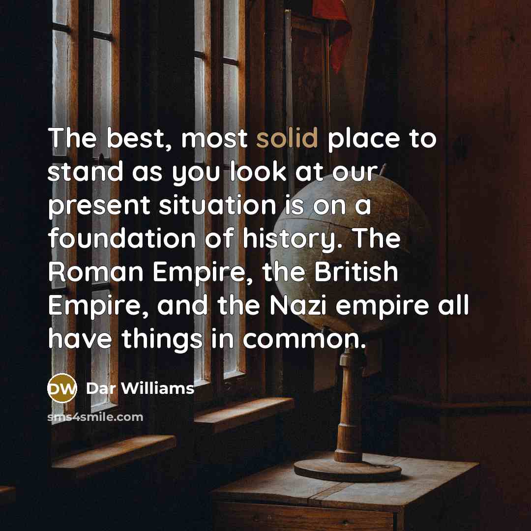 “The best, most solid place to stand as you look at our present situation is on a foundation of history. The Roman Empire, the British Empire, and the Nazi empire all have things in common.” quote by Dar Williams