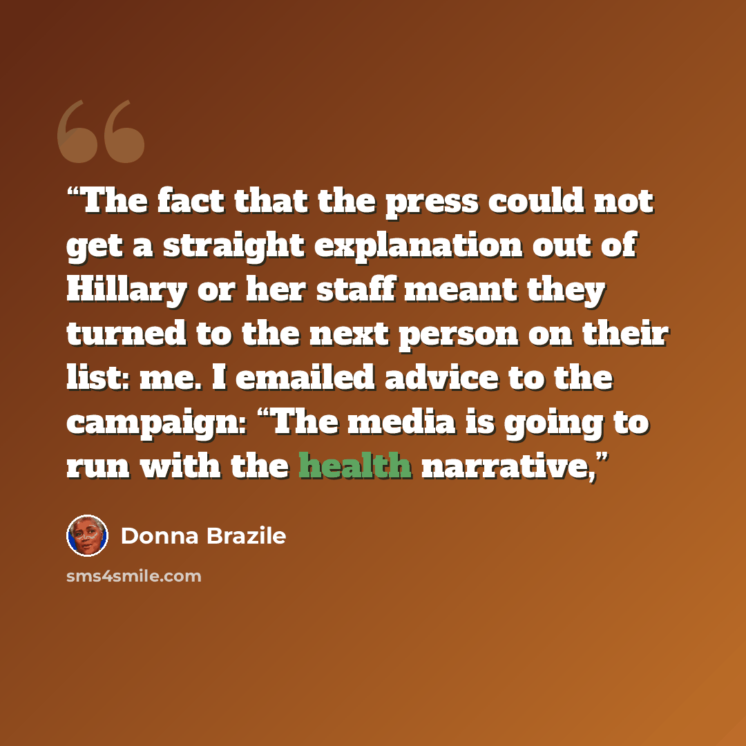 “The fact that the press could not get a straight explanation out of Hillary or her staff meant they turned to the next person on their list: me. I emailed advice to the campaign: “The media is going to run with the health narrative,” quote by Donna Brazile