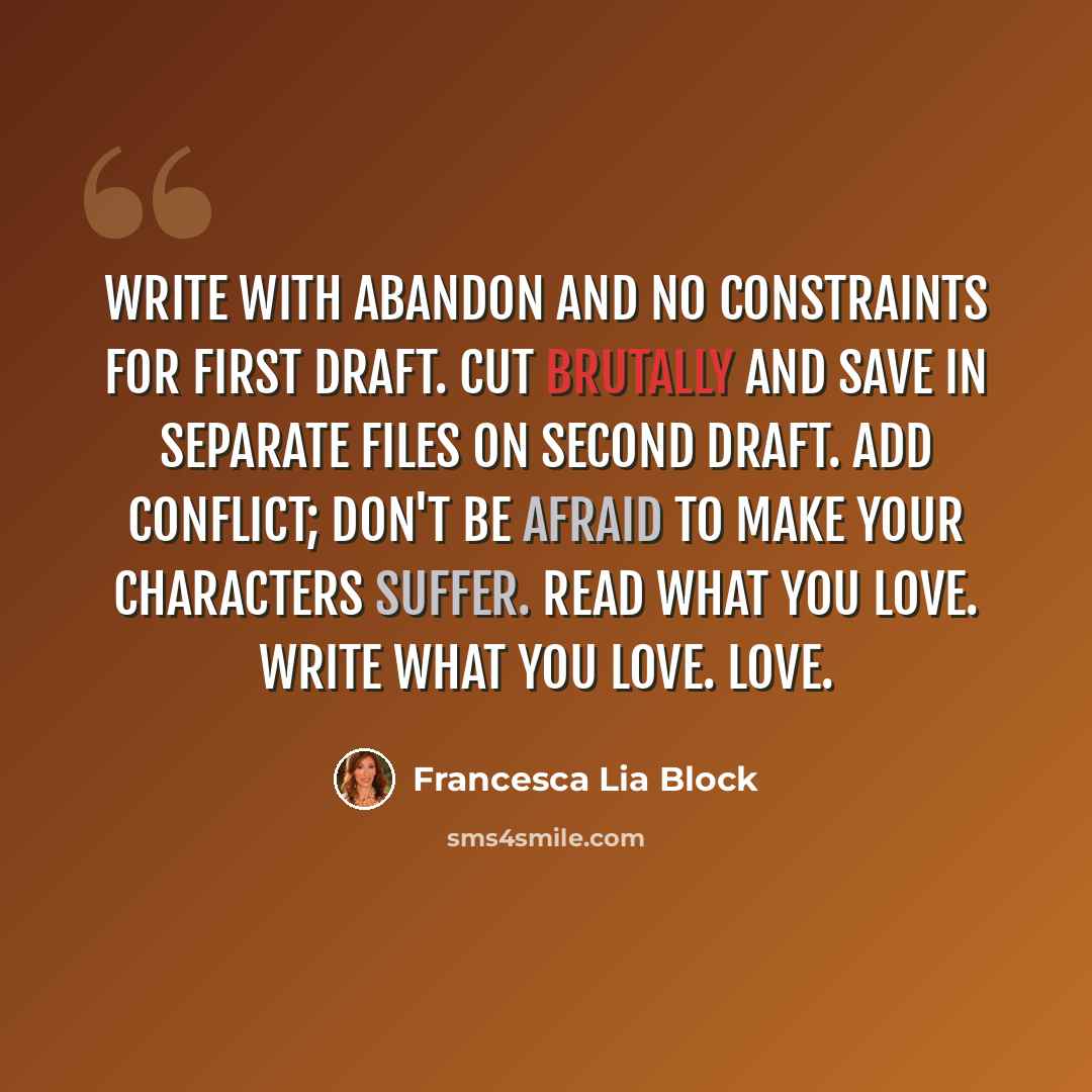 “Write with abandon and no constraints for first draft. Cut brutally and save in separate files on second draft. Add conflict; don't be afraid to make your characters suffer. Read what you love. Write what you love. Love.” quote by Francesca Lia Block