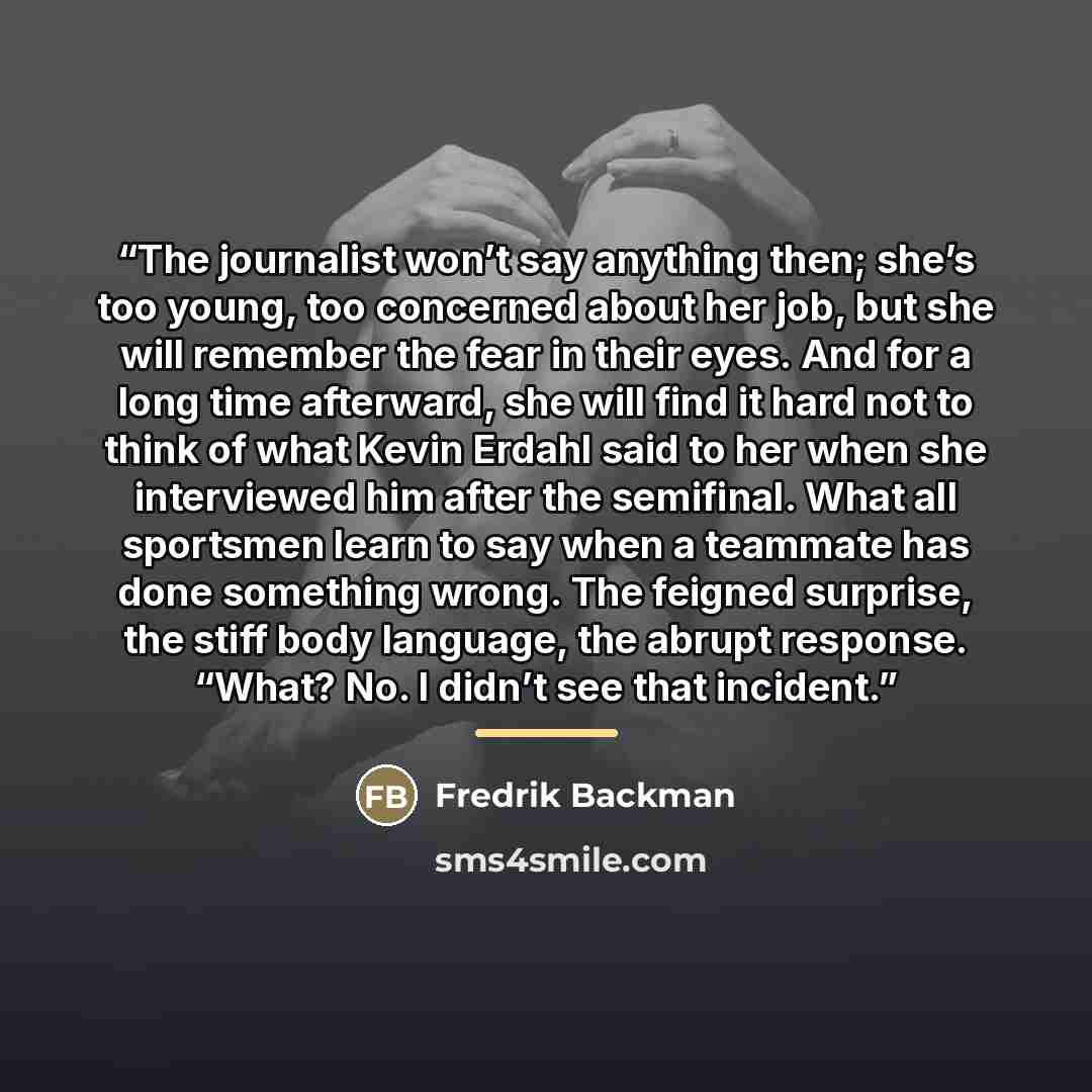 “The journalist won’t say anything then; she’s too young, too concerned about her job, but she will remember the fear in their eyes. And for a long time afterward, she will find it hard not to think of what Kevin Erdahl said to her when she interviewed him after the semifinal. What all sportsmen…” quote by Fredrik Backman