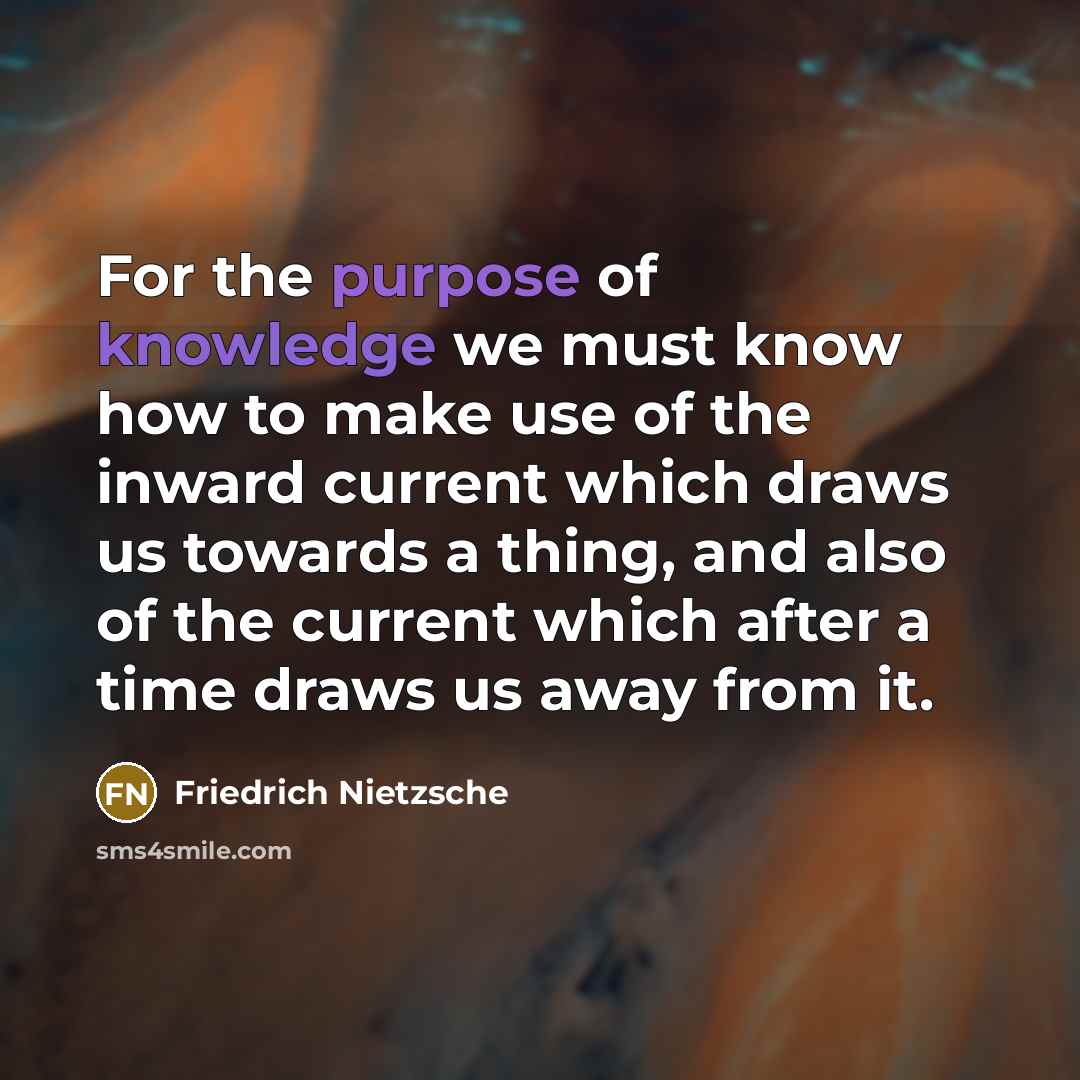 “For the purpose of knowledge we must know how to make use of the inward current which draws us towards a thing, and also of the current which after a time draws us away from it.” quote by Friedrich Nietzsche