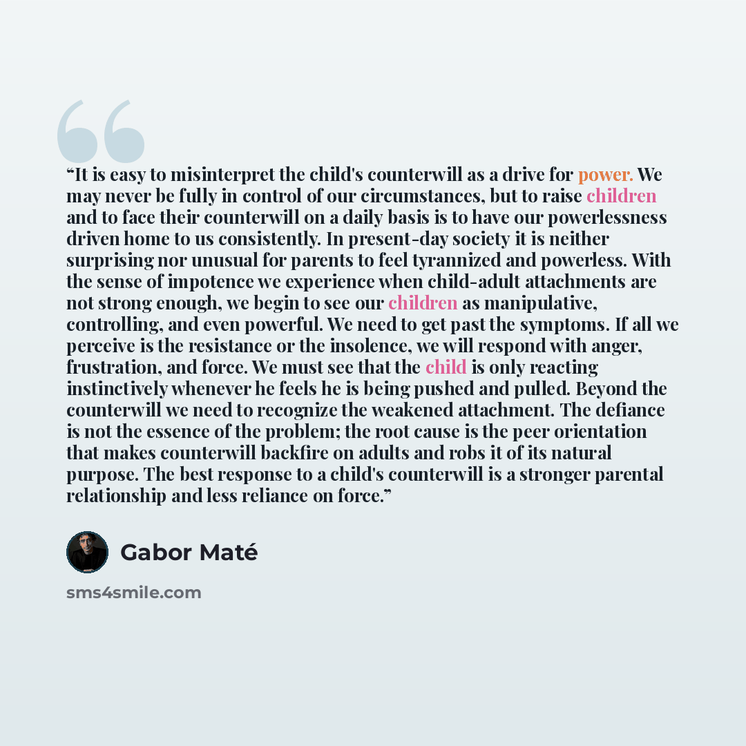 “It is easy to misinterpret the child's counterwill as a drive for power. We may never be fully in control of our circumstances, but to raise children and to face their counterwill on a daily basis is to have our powerlessness driven home to us consistently. In present-day society it is neither…” quote by Gabor Maté