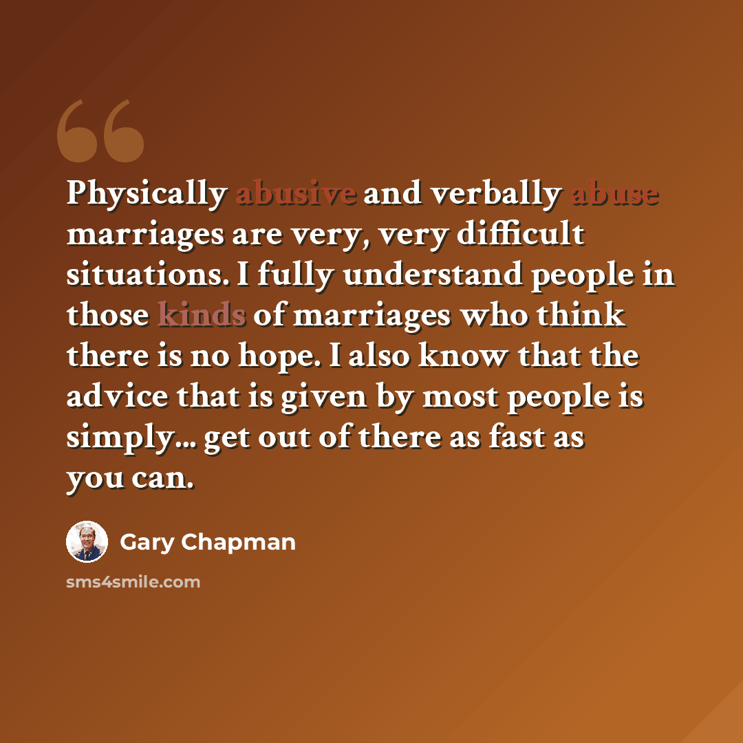 “Physically abusive and verbally abuse marriages are very, very difficult situations. I fully understand people in those kinds of marriages who think there is no hope. I also know that the advice that is given by most people is simply... get out of there as fast as you can.” quote by Gary Chapman