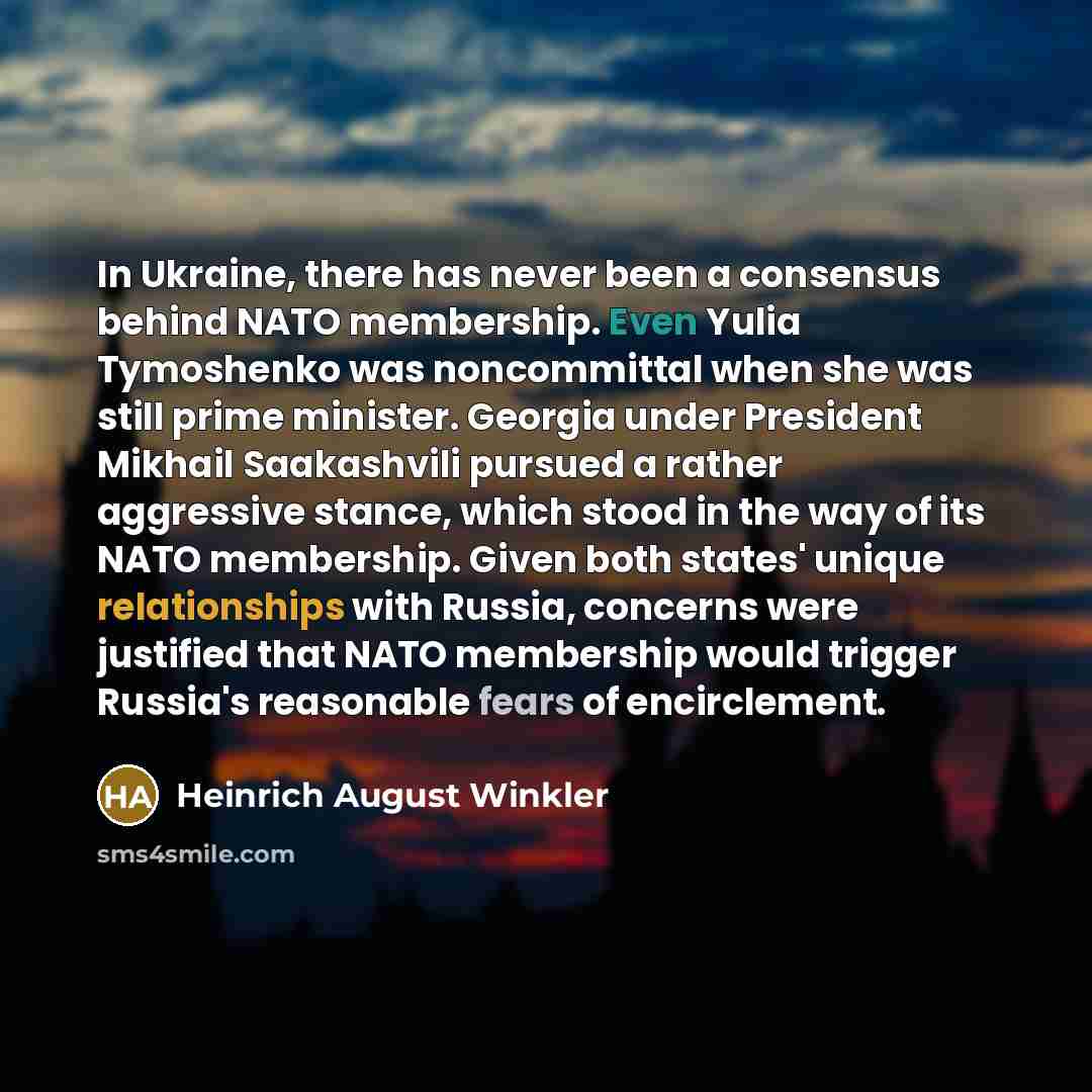 “In Ukraine, there has never been a consensus behind NATO membership. Even Yulia Tymoshenko was noncommittal when she was still prime minister. Georgia under President Mikhail Saakashvili pursued a rather aggressive stance, which stood in the way of its NATO membership. Given both states' unique…” quote by Heinrich August Winkler