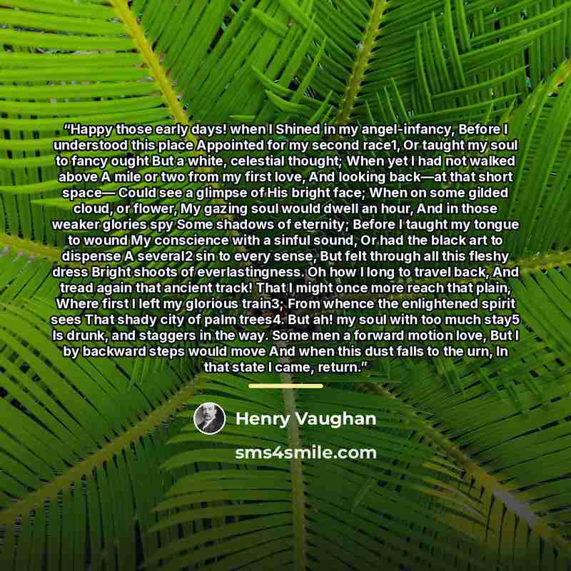 “Happy those early days! when I Shined in my angel-infancy, Before I understood this place Appointed for my second race1, Or taught my soul to fancy ought But a white, celestial thought; When yet I had not walked above A mile or two from my first love, And looking back—at that short space— Could…” quote by Henry Vaughan