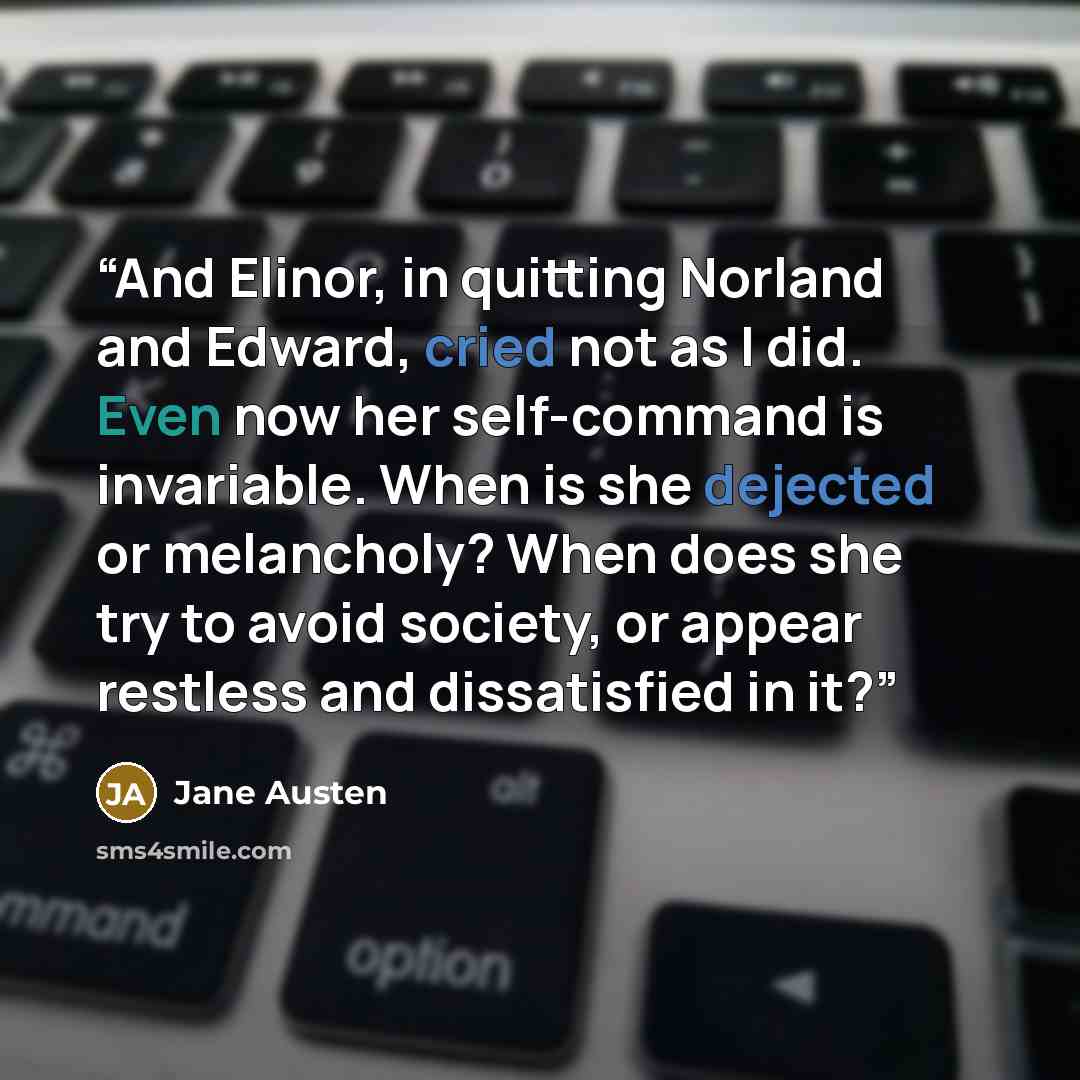 “And Elinor, in quitting Norland and Edward, cried not as I did. Even now her self-command is invariable. When is she dejected or melancholy? When does she try to avoid society, or appear restless and dissatisfied in it?” quote by Jane Austen
