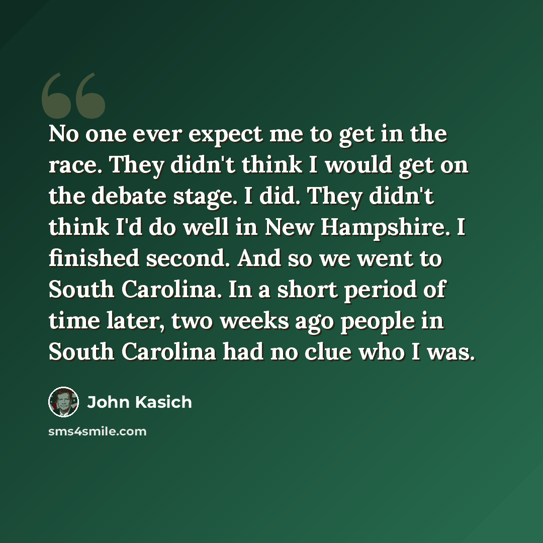 “No one ever expect me to get in the race. They didn't think I would get on the debate stage. I did. They didn't think I'd do well in New Hampshire. I finished second. And so we went to South Carolina. In a short period of time later, two weeks ago people in South Carolina had no clue who I was.” quote by John Kasich
